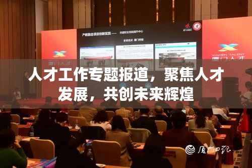 人才工作专题报道，聚焦人才发展，共创未来辉煌