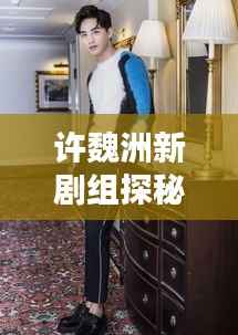 许魏洲新剧组探秘，传闻揭秘，最新动态一网打尽！